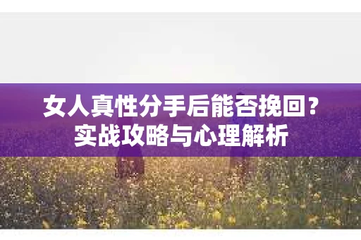 女人真性分手后能否挽回？实战攻略与心理解析
