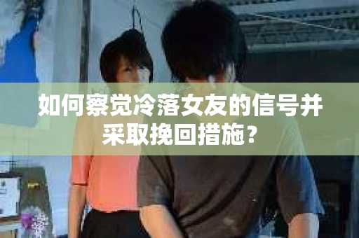 如何察觉冷落女友的信号并采取挽回措施？