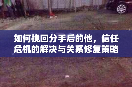 如何挽回分手后的他，信任危机的解决与关系修复策略