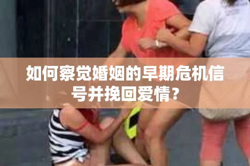 如何察觉婚姻的早期危机信号并挽回爱情？