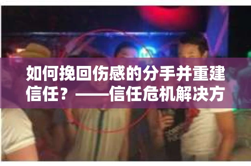 如何挽回伤感的分手并重建信任?——信任危机解决方案 如何挽回伤感的分手并重建信任?——信任危机解决方案