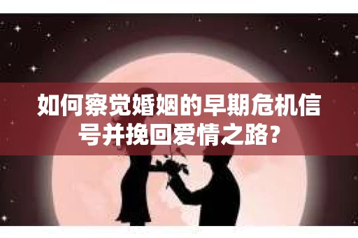 如何察觉婚姻的早期危机信号并挽回爱情之路？