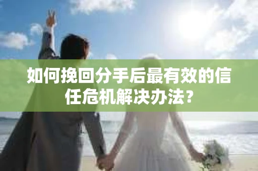 如何挽回分手后最有效的信任危机解决办法？