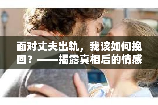 面对丈夫出轨,我该如何挽回?——揭露真相后的情感疗愈与人生决策 面对丈夫出轨,我该如何挽回?——揭露真相后的情感疗愈与人生决策