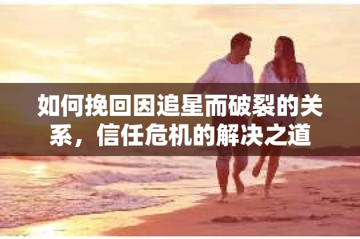 如何挽回因追星而破裂的关系，信任危机的解决之道