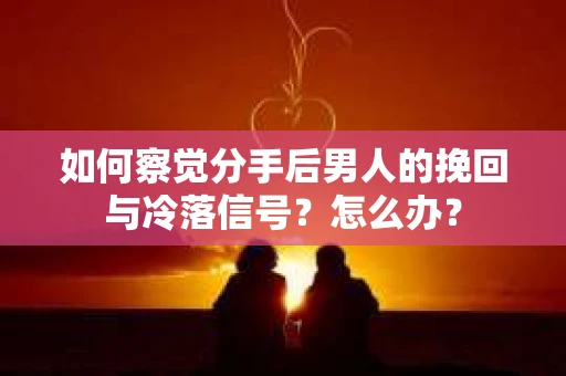 如何察觉分手后男人的挽回与冷落信号？怎么办？