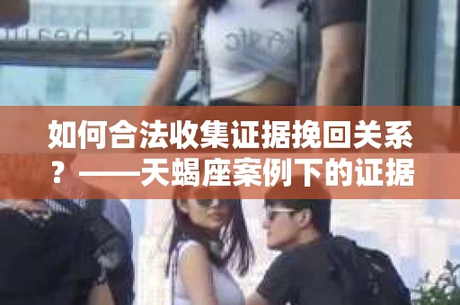 如何合法收集证据挽回关系？——天蝎座案例下的证据收集策略