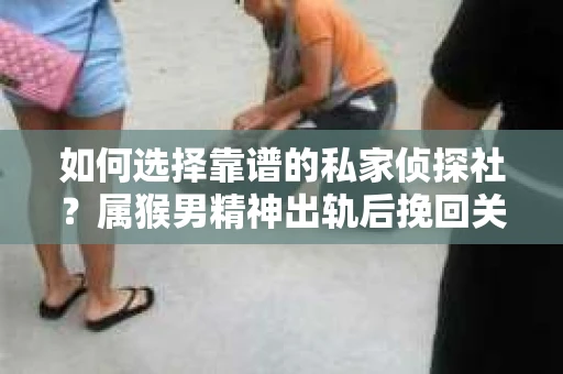 如何选择靠谱的私家侦探社？属猴男精神出轨后挽回关系的关键一步