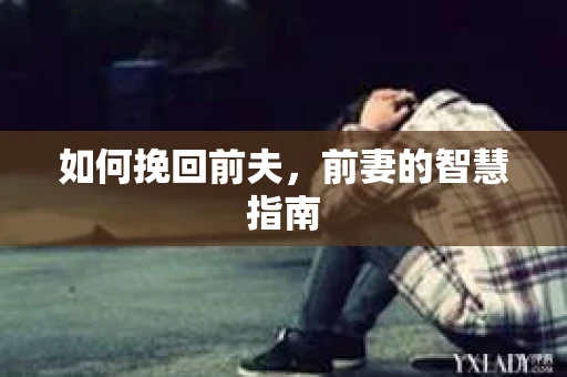 如何挽回前夫，前妻的智慧指南