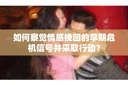 如何察觉情感挽回的早期危机信号并采取行动？
