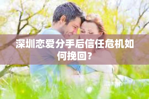 深圳恋爱分手后信任危机如何挽回? 深圳恋爱分手后信任危机如何挽回?