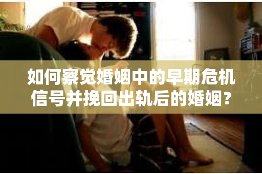 如何察觉婚姻中的早期危机信号并挽回出轨后的婚姻？