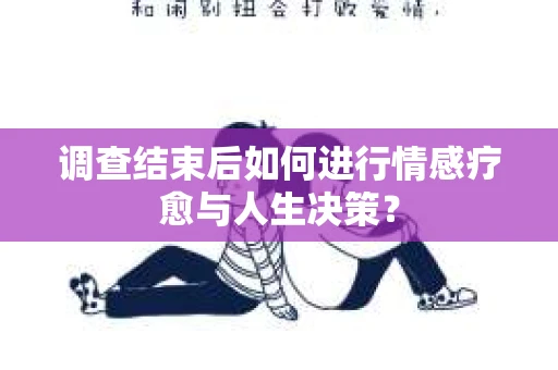 调查结束后如何进行情感疗愈与人生决策？