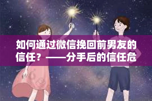 如何通过微信挽回前男友的信任？——分手后的信任危机解决方案