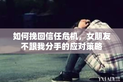 如何挽回信任危机，女朋友不跟我分手的应对策略